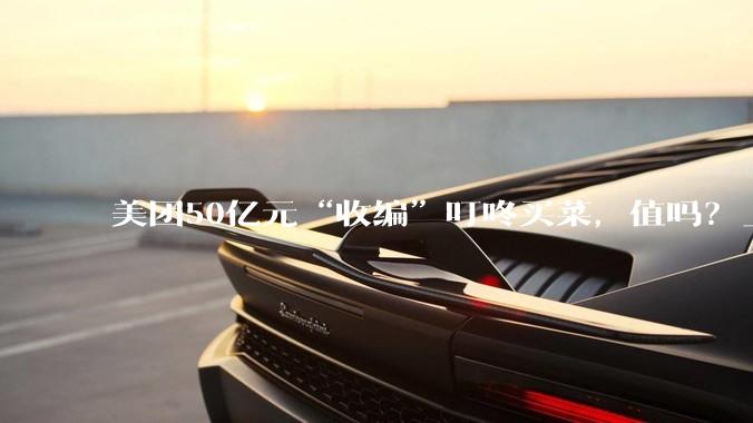 美团50亿元“收编”叮咚买菜，值吗？_零售_收购_业务
